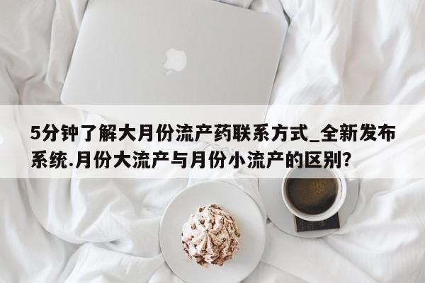 大月份流产药联系方式5分钟了解大月份流产药联系方式_全新发布系统.月份大流产与月份小流产的区别？