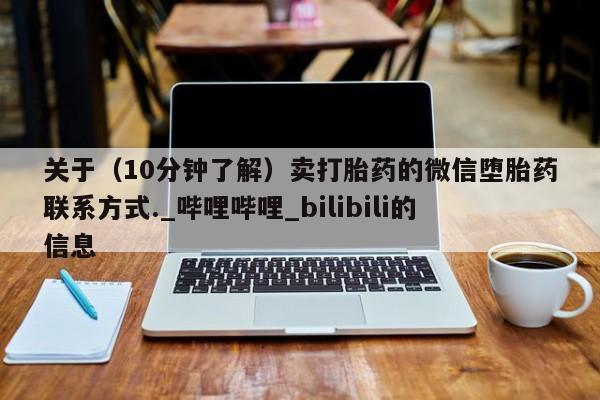 大月份流产药联系方式关于（10分钟了解）卖打胎药的微信堕胎药联系方式._哔哩哔哩_bilibili的信息