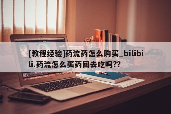 大月份流产药联系方式[教程经验]药流药怎么购买_bilibili.药流怎么买药回去吃吗?？