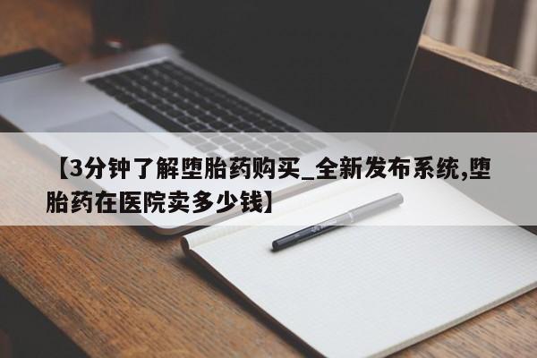 打胎药在哪里买得到【3分钟了解堕胎药购买_全新发布系统,堕胎药在医院卖多少钱】