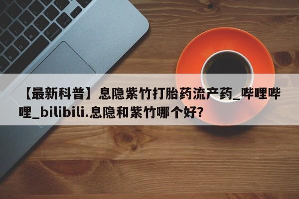 网上米非司酮片在线购买【最新科普】息隐紫竹打胎药流产药_哔哩哔哩_bilibili.息隐和紫竹哪个好？