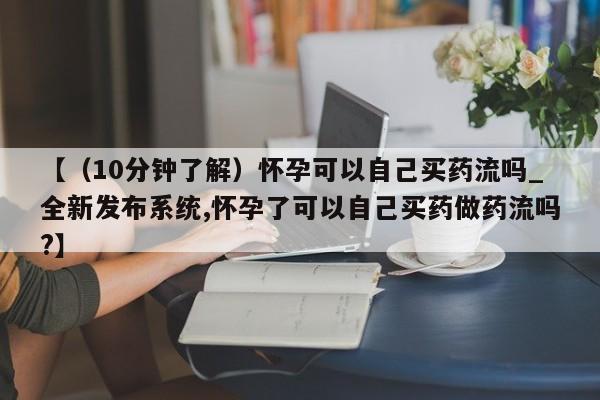 药流药如何购买【(10分钟了解)怀孕可以自己买药流吗_全新发布系统,怀孕了可以自己买药做药流吗?】