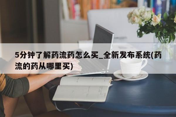 私人打胎药微信，5分钟了解药流药怎么买_全新发布系统(药流的药从哪里买)