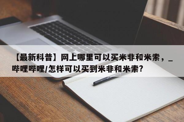 流产药怎么购买【最新科普】网上哪里可以买米非和米索，_哔哩哔哩/怎样可以买到米非和米索?