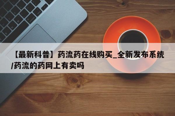 网上流产药专卖微信,【最新科普】药流药在线购买_全新发布系统/药流的药网上有卖吗