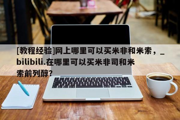 网上打胎药专门卖店[教程经验]网上哪里可以买米非和米索，_bilibili.在哪里可以买米非司和米索前列醇？