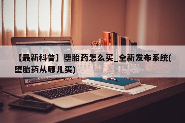 堕胎药在线付款【最新科普】堕胎药怎么买_全新发布系统(堕胎药从哪儿买)