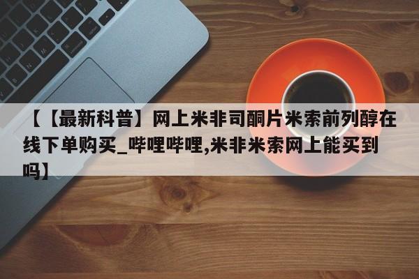 米非米索货到付款【【最新科普】网上米非司酮片米索前列醇在线下单购买_哔哩哔哩,米非米索网上能买到吗】