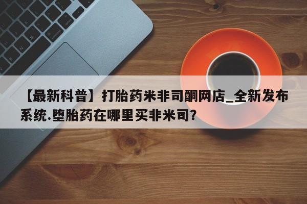 米非米索购买微信【最新科普】打胎药米非司酮网店_全新发布系统.堕胎药在哪里买非米司?