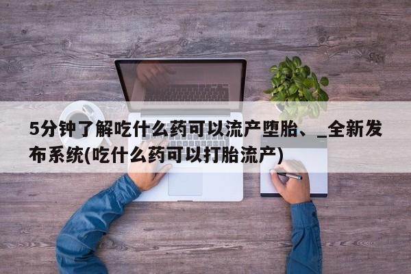 网上打胎药专门卖店5分钟了解吃什么药可以流产堕胎、_全新发布系统(吃什么药可以打胎流产)