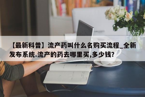 网上打胎药专门卖店【最新科普】流产药叫什么名购买流程_全新发布系统.流产的药去哪里买,多少钱?