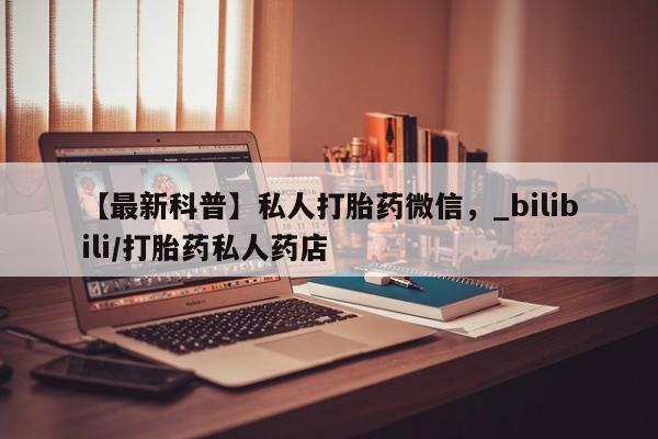 网上打胎药专门卖店【最新科普】私人打胎药微信，_bilibili/打胎药私人药店