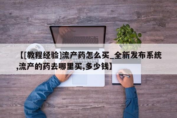 网上打胎药专门卖店【[教程经验]流产药怎么买_全新发布系统,流产的药去哪里买,多少钱】