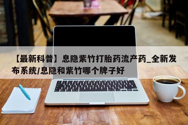 网上打胎药专门卖店【最新科普】息隐紫竹打胎药流产药_全新发布系统/息隐和紫竹哪个牌子好