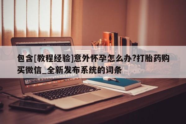 打胎药专卖微信卖流产药的微信包含[教程经验]意外怀孕怎么办?打胎药购买微信_全新发布系统的词条