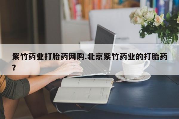 网上打胎药专门卖店紫竹药业打胎药网购.北京紫竹药业的打胎药?