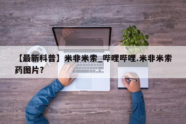 米非米索购买方式【最新科普】米非米索_哔哩哔哩.米非米索药图片？