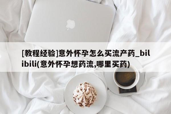 网上打胎药专门卖店[教程经验]意外怀孕怎么买流产药_bilibili(意外怀孕想药流,哪里买药)