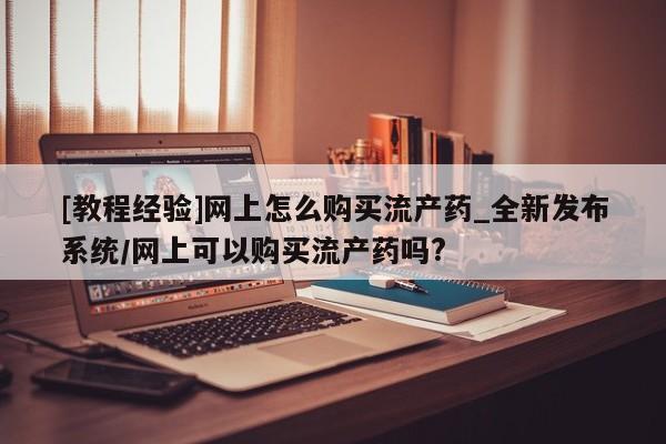 打胎药叫什么名字微信怎么购买[教程经验]网上怎么购买流产药_全新发布系统/网上可以购买流产药吗?