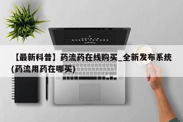 网上打胎药专门卖店【最新科普】药流药在线购买_全新发布系统(药流用药在哪买)