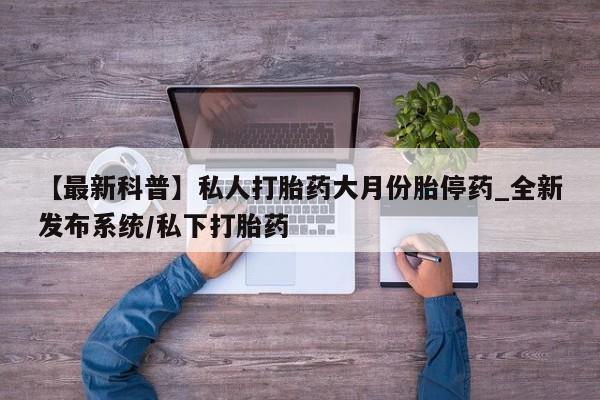 网上打胎药专门卖店【最新科普】私人打胎药大月份胎停药_全新发布系统/私下打胎药