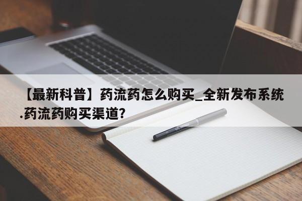 网上打胎药专门卖店【最新科普】药流药怎么购买_全新发布系统.药流药购买渠道？