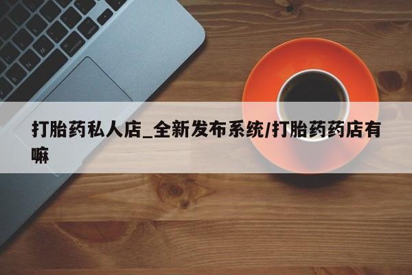 打胎药药店有卖打胎药私人店_全新发布系统/打胎药药店有嘛