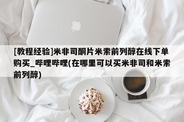 堕胎药[教程经验]米非司酮片米索前列醇在线下单购买_哔哩哔哩(在哪里可以买米非司和米索前列醇)