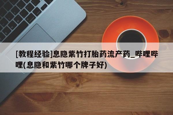 网上打胎药私人店,打胎药专卖[教程经验]息隐紫竹打胎药流产药_哔哩哔哩(息隐和紫竹哪个牌子好)