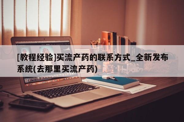 堕胎药[教程经验]买流产药的联系方式_全新发布系统(去那里买流产药)