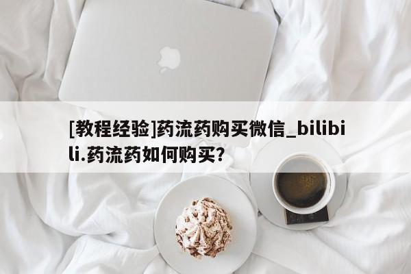 米非米索如何购买[教程经验]药流药购买微信_bilibili.药流药如何购买？