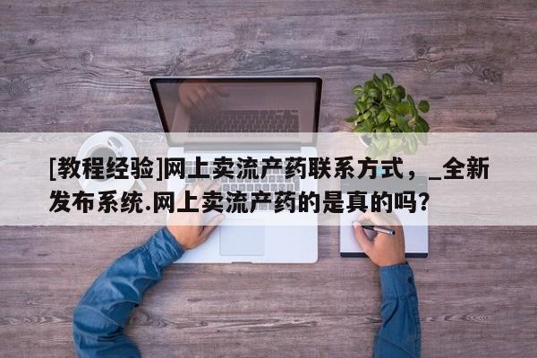 堕胎药购买方式[教程经验]网上卖流产药联系方式，_全新发布系统.网上卖流产药的是真的吗？
