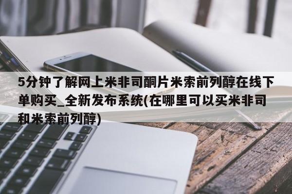 网上打胎药专门卖店5分钟了解网上米非司酮片米索前列醇在线下单购买_全新发布系统(在哪里可以买米非司和米索前列醇)