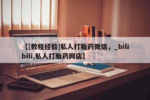 堕胎药怎么买【[教程经验]私人打胎药微信，_bilibili,私人打胎药网店】