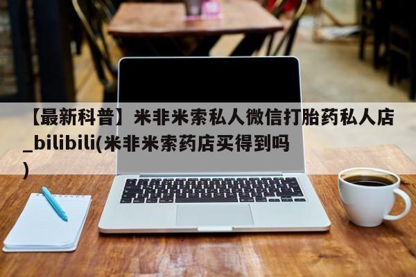 米非米索货到付款【最新科普】米非米索私人微信打胎药私人店_bilibili(米非米索药店买得到吗)