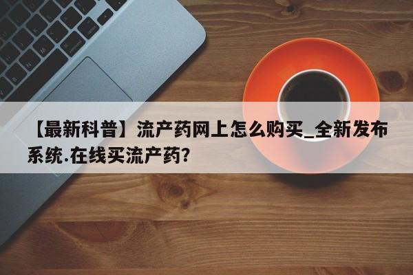 打胎药购买方式【最新科普】流产药网上怎么购买_全新发布系统.在线买流产药？