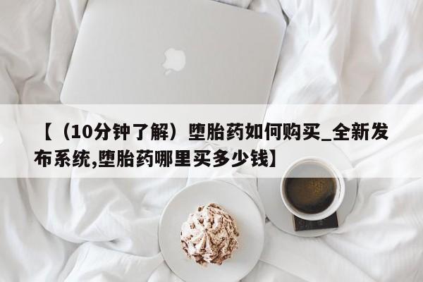打胎药购买方式【（10分钟了解）堕胎药如何购买_全新发布系统,堕胎药哪里买多少钱】