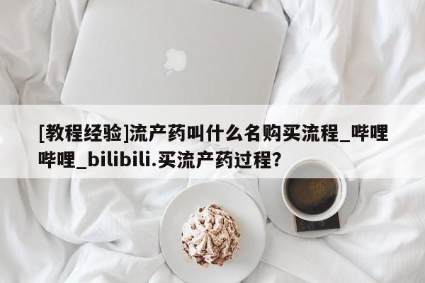 打胎药购买方式[教程经验]流产药叫什么名购买流程_哔哩哔哩_bilibili.买流产药过程？