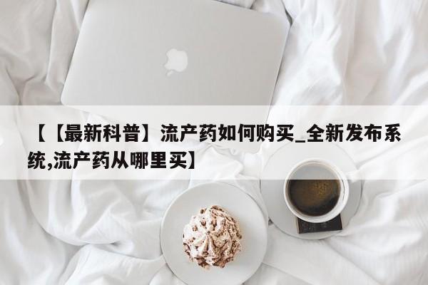打胎药购买方式【【最新科普】流产药如何购买_全新发布系统,流产药从哪里买】