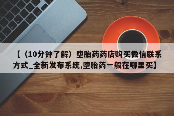 堕胎药货到付款【（10分钟了解）堕胎药药店购买微信联系方式_全新发布系统,堕胎药一般在哪里买】