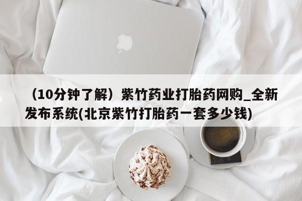 打胎药购买（10分钟了解）紫竹药业打胎药网购_全新发布系统(北京紫竹打胎药一套多少钱)