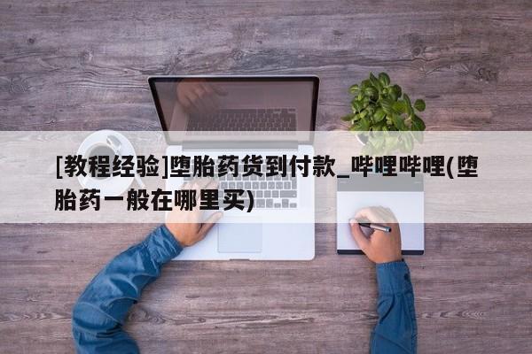 打胎药货到付款[教程经验]堕胎药货到付款_哔哩哔哩(堕胎药一般在哪里买)