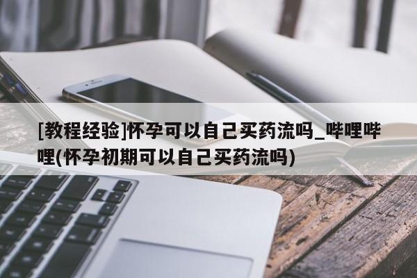 米非米索购买联系方式[教程经验]怀孕可以自己买药流吗_哔哩哔哩(怀孕初期可以自己买药流吗)