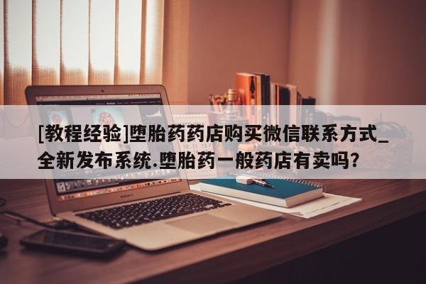 米非米索购买联系方式[教程经验]堕胎药药店购买微信联系方式_全新发布系统.堕胎药一般药店有卖吗？