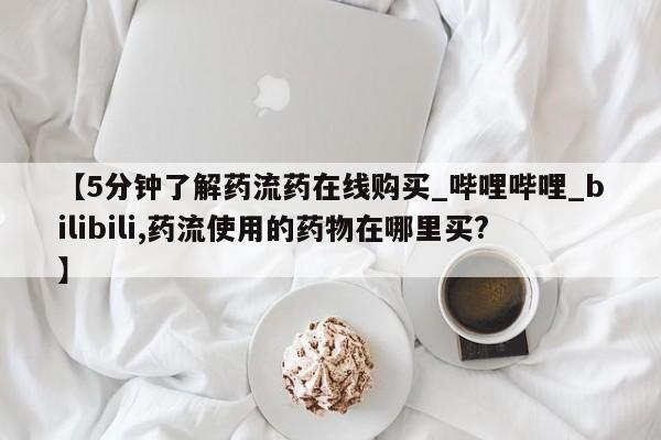 打胎药购买【5分钟了解药流药在线购买_哔哩哔哩_bilibili,药流使用的药物在哪里买?】