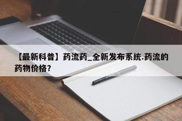 打胎药购买【最新科普】药流药_全新发布系统.药流的药物价格？