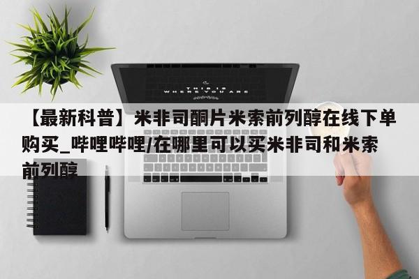 米非米索购买联系方式【最新科普】米非司酮片米索前列醇在线下单购买_哔哩哔哩/在哪里可以买米非司和米索前列醇