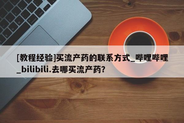 打胎药购买[教程经验]买流产药的联系方式_哔哩哔哩_bilibili.去哪买流产药？
