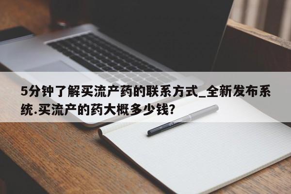 打胎药购买5分钟了解买流产药的联系方式_全新发布系统.买流产的药大概多少钱？