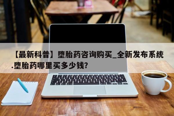 打胎药购买【最新科普】堕胎药咨询购买_全新发布系统.堕胎药哪里买多少钱？